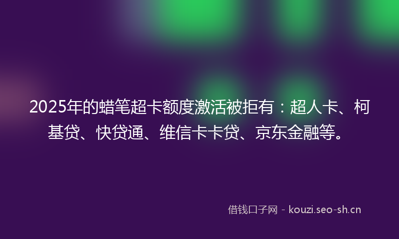 2025年的蜡笔超卡额度激活被拒有：超人卡、柯基贷、快贷通、维信卡卡贷、京东金融等。