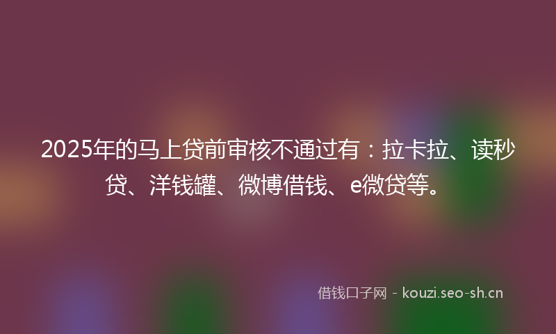 2025年的马上贷前审核不通过有：拉卡拉、读秒贷、洋钱罐、微博借钱、e微贷等。