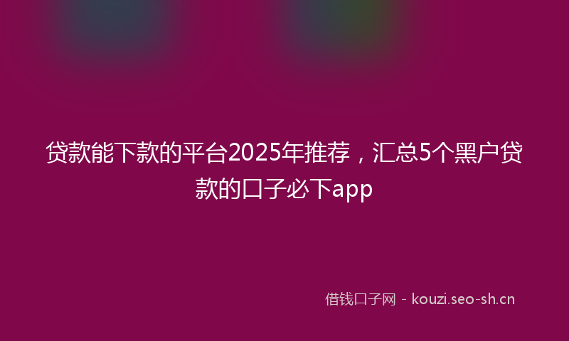 贷款能下款的平台2025年推荐，汇总5个黑户贷款的口子必下app