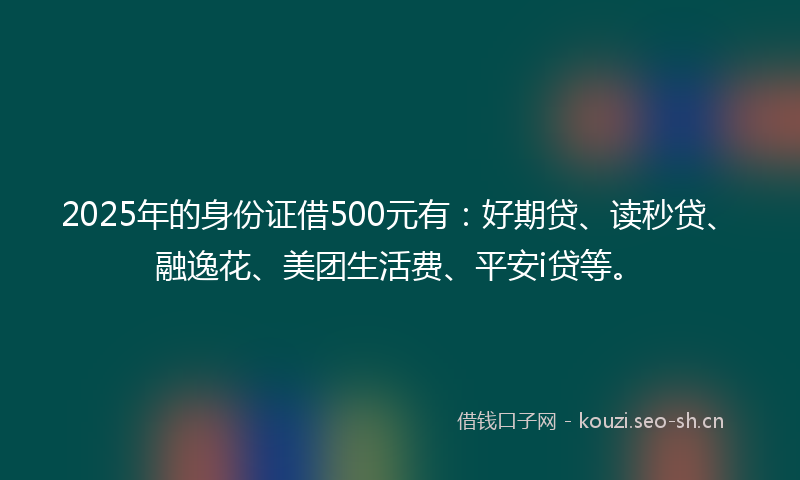 2025年的身份证借500元有：好期贷、读秒贷、融逸花、美团生活费、平安i贷等。