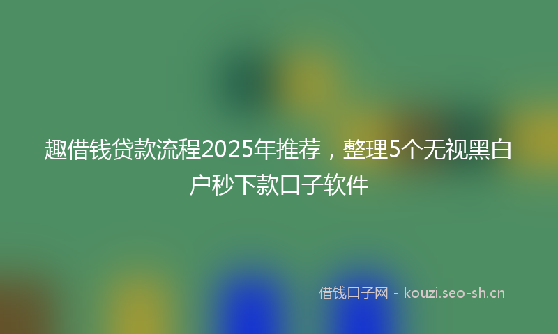 趣借钱贷款流程2025年推荐，整理5个无视黑白户秒下款口子软件