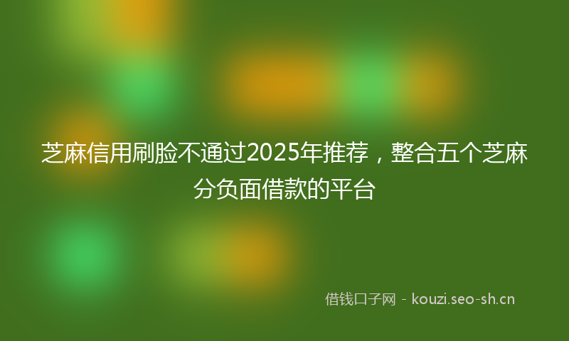 芝麻信用刷脸不通过2025年推荐，整合五个芝麻分负面借款的平台