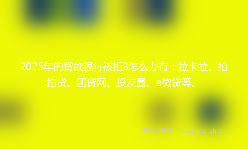 2025年的贷款银行被拒3怎么办有：拉卡拉、拍拍贷、团贷网、投友圈、e微贷等。