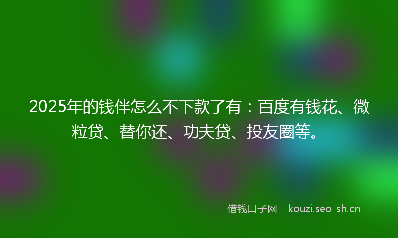 2025年的钱伴怎么不下款了有：百度有钱花、微粒贷、替你还、功夫贷、投友圈等。