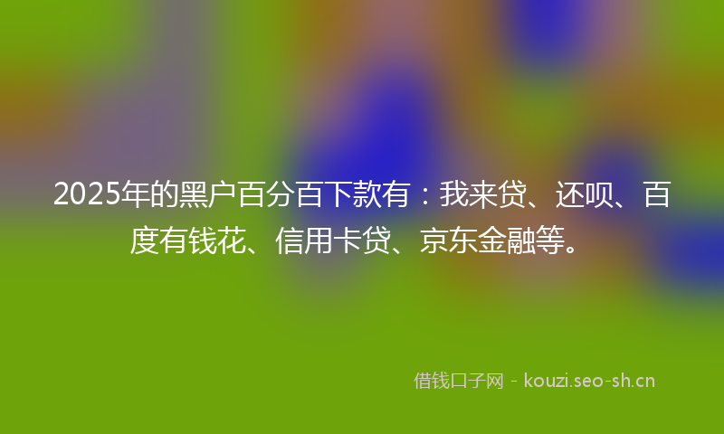 2025年的黑户百分百下款有：我来贷、还呗、百度有钱花、信用卡贷、京东金融等。