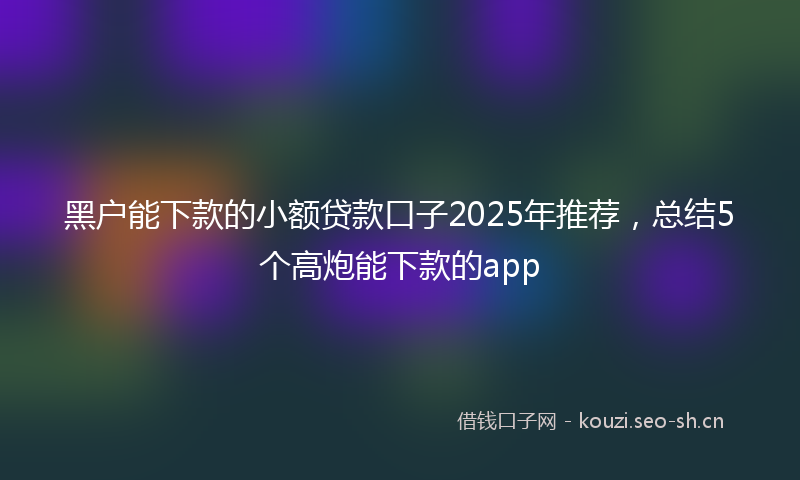 黑户能下款的小额贷款口子2025年推荐，总结5个高炮能下款的app
