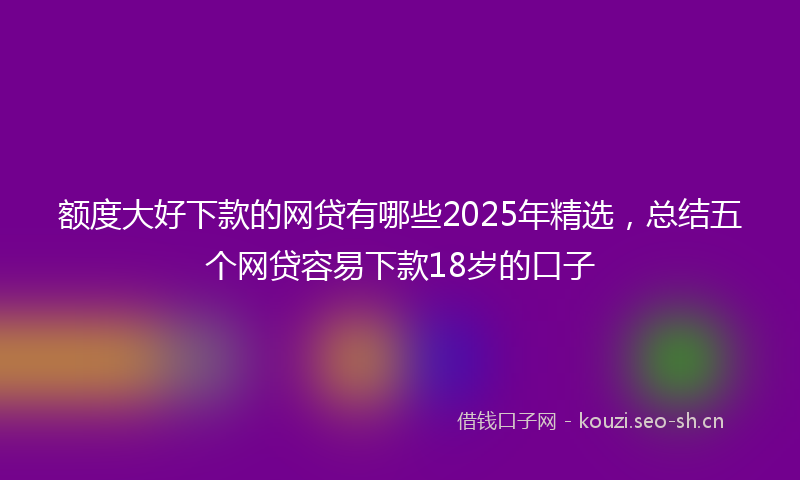 额度大好下款的网贷有哪些2025年精选，总结五个网贷容易下款18岁的口子