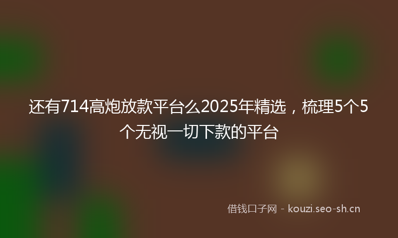 还有714高炮放款平台么2025年精选，梳理5个5个无视一切下款的平台