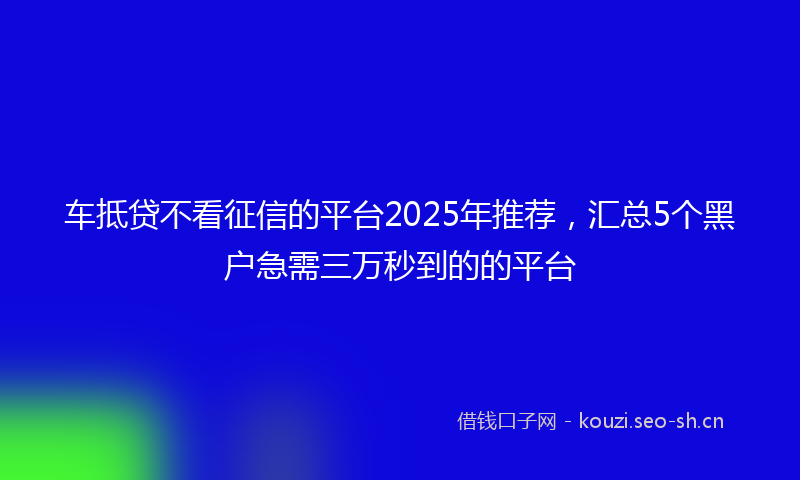 车抵贷不看征信的平台2025年推荐，汇总5个黑户急需三万秒到的的平台