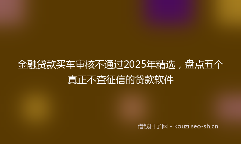 金融贷款买车审核不通过2025年精选，盘点五个真正不查征信的贷款软件