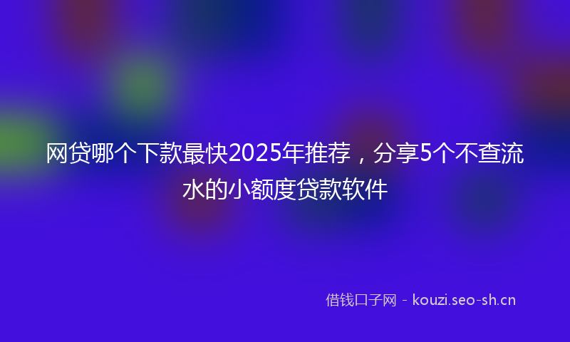 网贷哪个下款最快2025年推荐，分享5个不查流水的小额度贷款软件