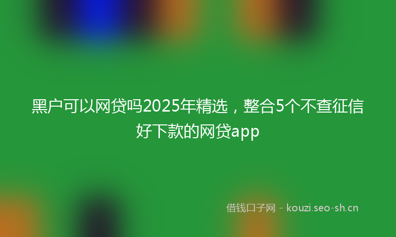 黑户可以网贷吗2025年精选，整合5个不查征信好下款的网贷app