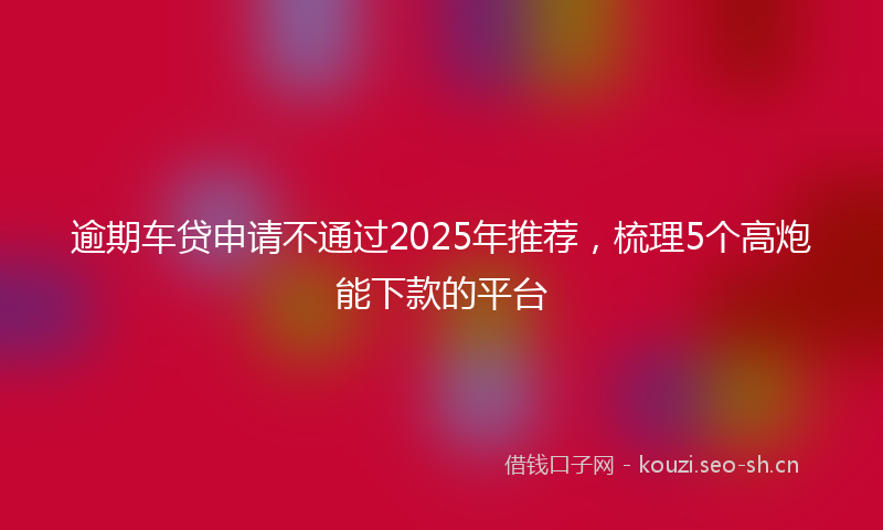 逾期车贷申请不通过2025年推荐，梳理5个高炮能下款的平台