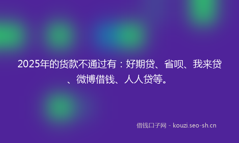 2025年的货款不通过有:好期贷、省呗、我来贷、微博借钱、人人贷等。
