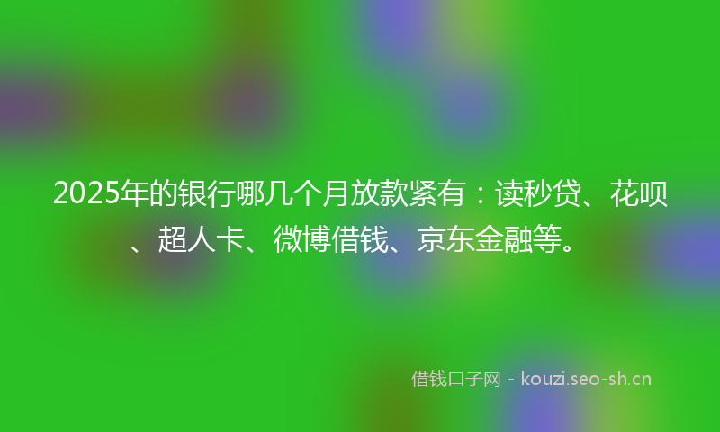 2025年的银行哪几个月放款紧有：读秒贷、花呗、超人卡、微博借钱、京东金融等。
