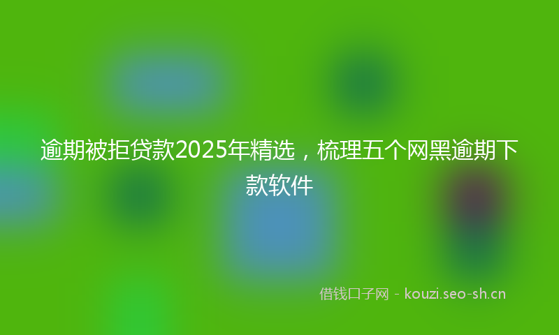 逾期被拒贷款2025年精选，梳理五个网黑逾期下款软件