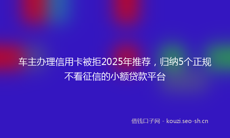 车主办理信用卡被拒2025年推荐，归纳5个正规不看征信的小额贷款平台