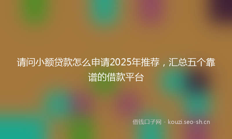 请问小额贷款怎么申请2025年推荐，汇总五个靠谱的借款平台