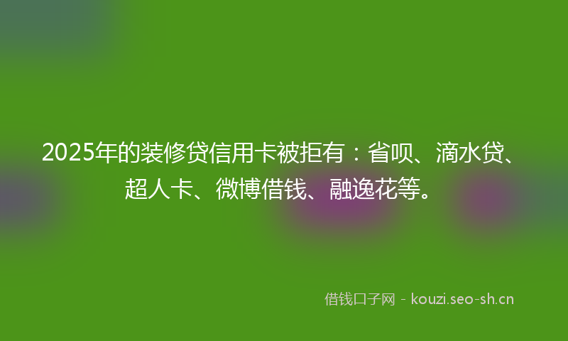2025年的装修贷信用卡被拒有：省呗、滴水贷、超人卡、微博借钱、融逸花等。