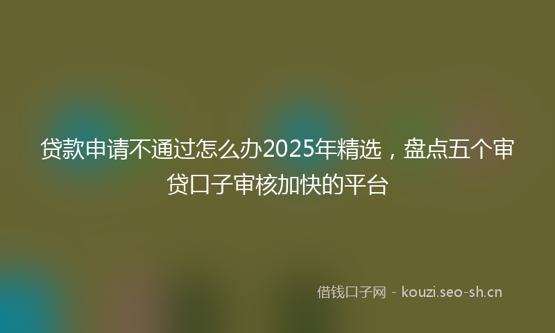 贷款申请不通过怎么办2025年精选，盘点五个审贷口子审核加快的平台