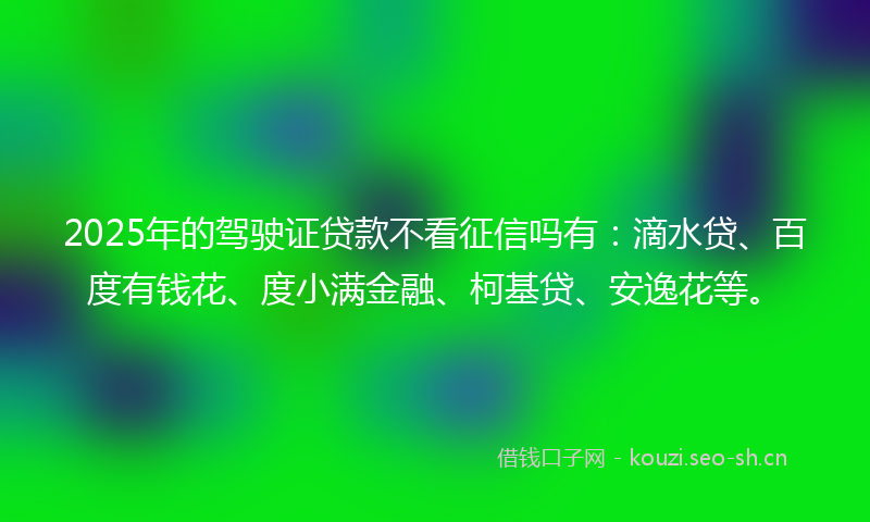2025年的驾驶证贷款不看征信吗有：滴水贷、百度有钱花、度小满金融、柯基贷、安逸花等。