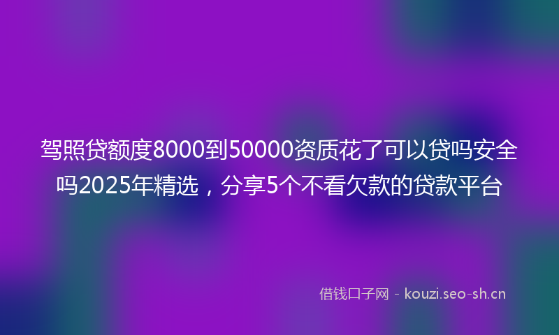 驾照贷额度8000到50000资质花了可以贷吗安全吗2025年精选，分享5个不看欠款的贷款平台