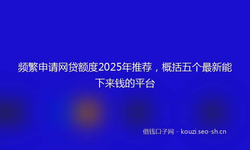 频繁申请网贷额度2025年推荐，概括五个最新能下来钱的平台