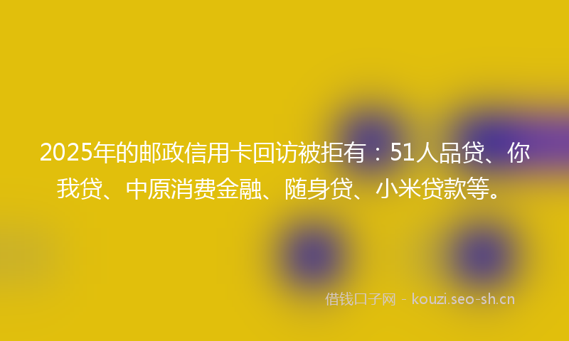 2025年的邮政信用卡回访被拒有：51人品贷、你我贷、中原消费金融、随身贷、小米贷款等。