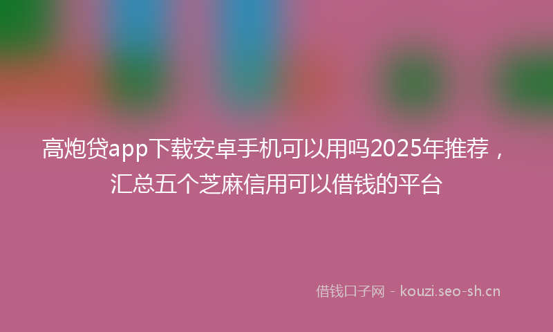 高炮贷app下载安卓手机可以用吗2025年推荐，汇总五个芝麻信用可以借钱的平台