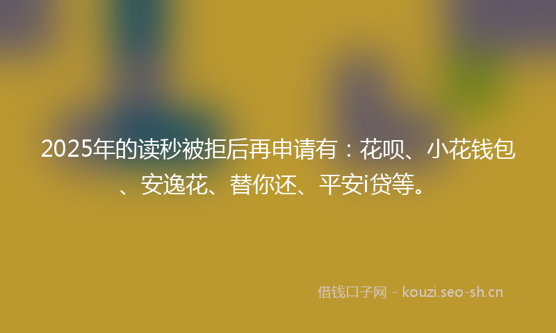 2025年的读秒被拒后再申请有：花呗、小花钱包、安逸花、替你还、平安i贷等。
