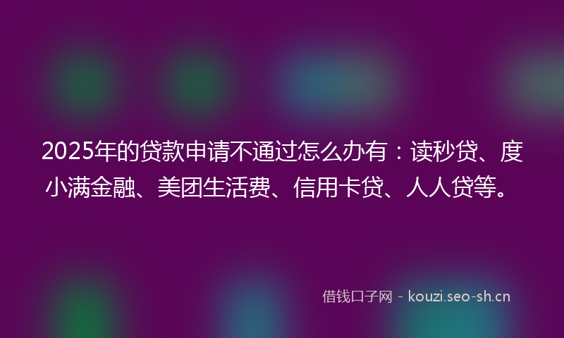 2025年的贷款申请不通过怎么办有：读秒贷、度小满金融、美团生活费、信用卡贷、人人贷等。