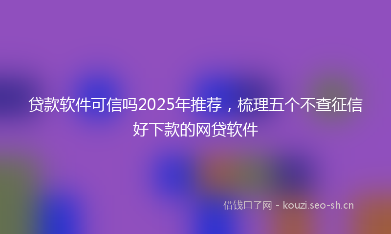 贷款软件可信吗2025年推荐，梳理五个不查征信好下款的网贷软件