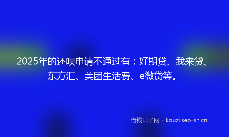2025年的还呗申请不通过有：好期贷、我来贷、东方汇、美团生活费、e微贷等。