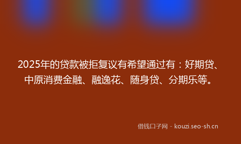 2025年的贷款被拒复议有希望通过有：好期贷、中原消费金融、融逸花、随身贷、分期乐等。
