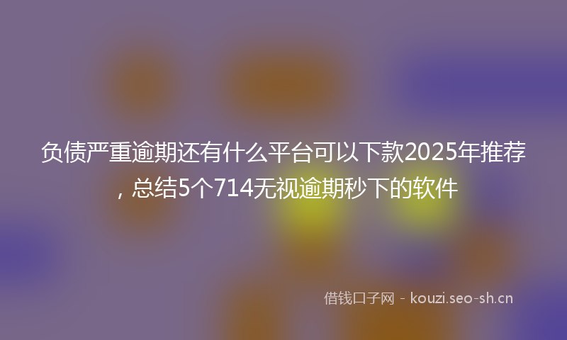 负债严重逾期还有什么平台可以下款2025年推荐，总结5个714无视逾期秒下的软件