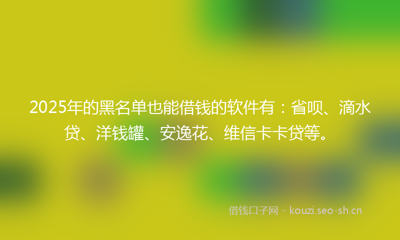 2025年的黑名单也能借钱的软件有：省呗、滴水贷、洋钱罐、安逸花、维信卡卡贷等。