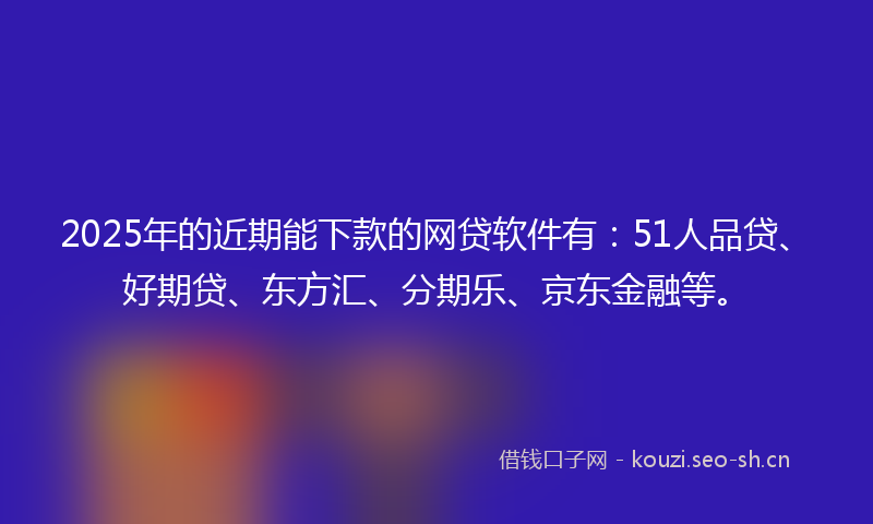 2025年的近期能下款的网贷软件有：51人品贷、好期贷、东方汇、分期乐、京东金融等。