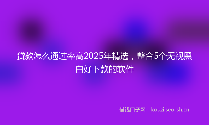 贷款怎么通过率高2025年精选，整合5个无视黑白好下款的软件