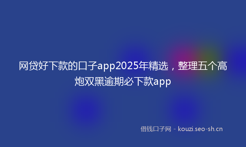 网贷好下款的口子app2025年精选，整理五个高炮双黑逾期必下款app