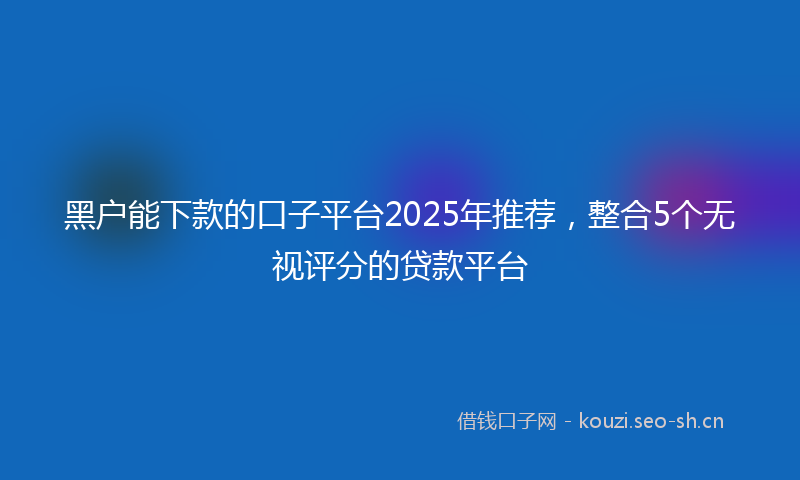 黑户能下款的口子平台2025年推荐，整合5个无视评分的贷款平台