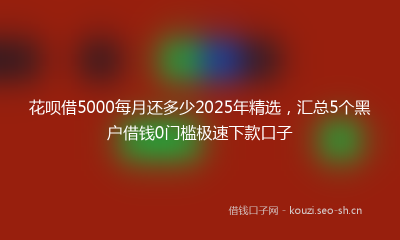 花呗借5000每月还多少2025年精选，汇总5个黑户借钱0门槛极速下款口子
