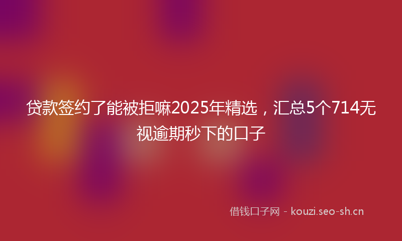 贷款签约了能被拒嘛2025年精选，汇总5个714无视逾期秒下的口子