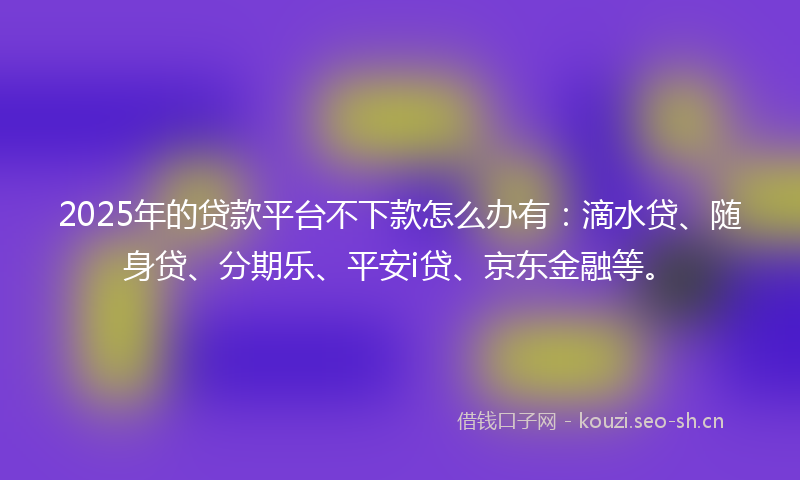2025年的贷款平台不下款怎么办有：滴水贷、随身贷、分期乐、平安i贷、京东金融等。