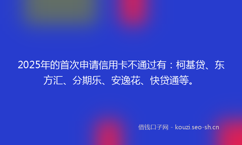 2025年的首次申请信用卡不通过有：柯基贷、东方汇、分期乐、安逸花、快贷通等。