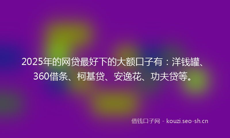 2025年的网贷最好下的大额口子有：洋钱罐、360借条、柯基贷、安逸花、功夫贷等。