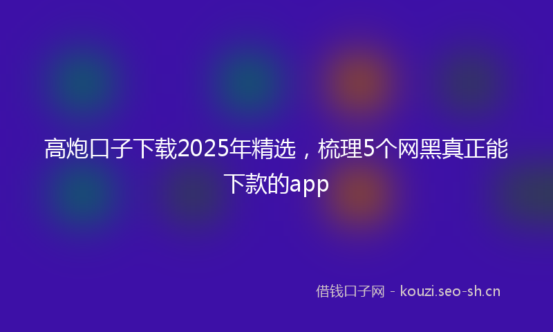 高炮口子下载2025年精选，梳理5个网黑真正能下款的app
