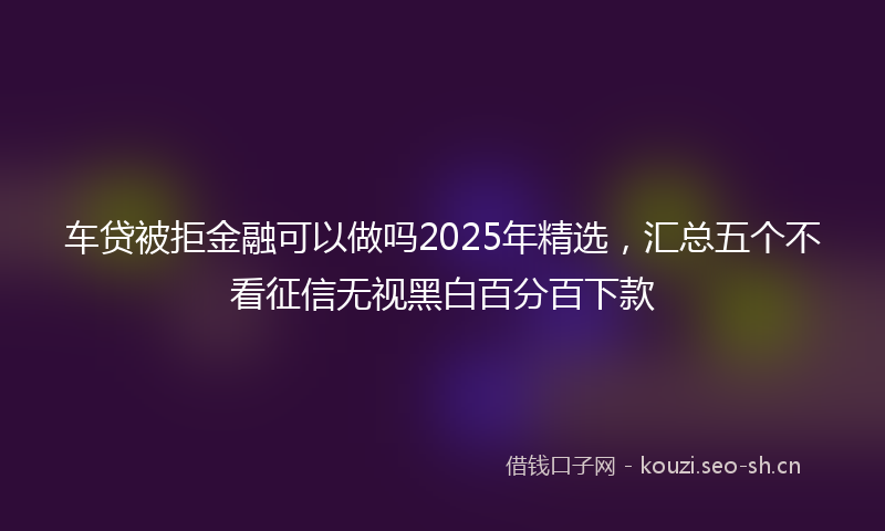 车贷被拒金融可以做吗2025年精选，汇总五个不看征信无视黑白百分百下款