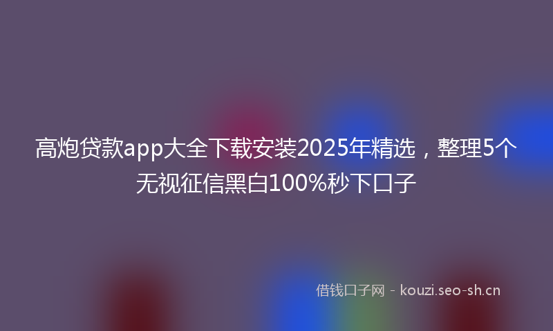 高炮贷款app大全下载安装2025年精选，整理5个无视征信黑白100%秒下口子