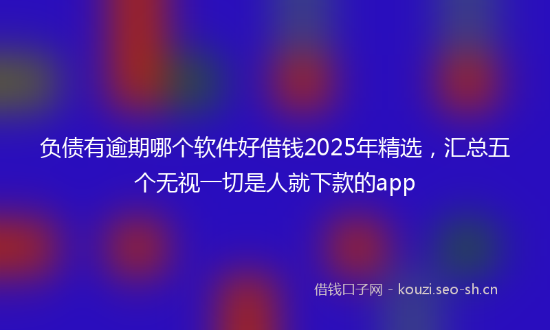 负债有逾期哪个软件好借钱2025年精选，汇总五个无视一切是人就下款的app