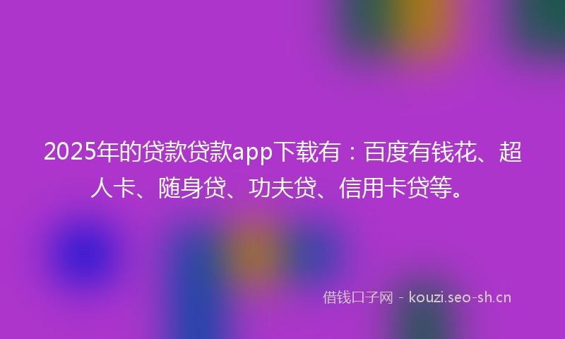 2025年的贷款贷款app下载有：百度有钱花、超人卡、随身贷、功夫贷、信用卡贷等。
